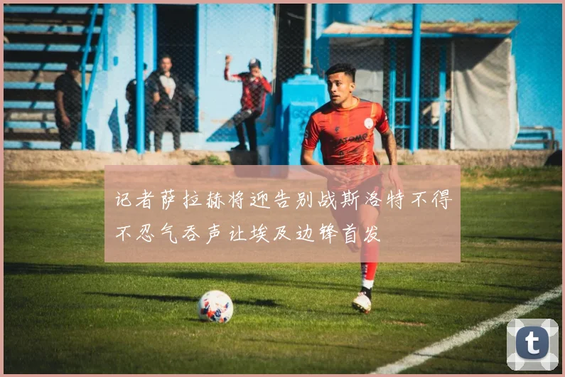 记者萨拉赫将迎告别战斯洛特不得不忍气吞声让埃及边锋首发
